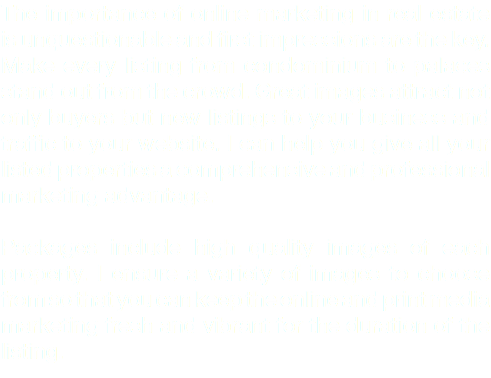 The importance of online marketing in real estate is unquestionable and first impressions are the key. Make every listing from condominium to palaces stand out from the crowd. Great images attract not only buyers but new listings to your business and traffic to your website. I can help you give all your listed properties a comprehensive and professional marketing advantage. Packages include high quality images of each property. I ensure a variety of images to choose from so that you can keep the online and print media marketing fresh and vibrant for the duration of the listing.